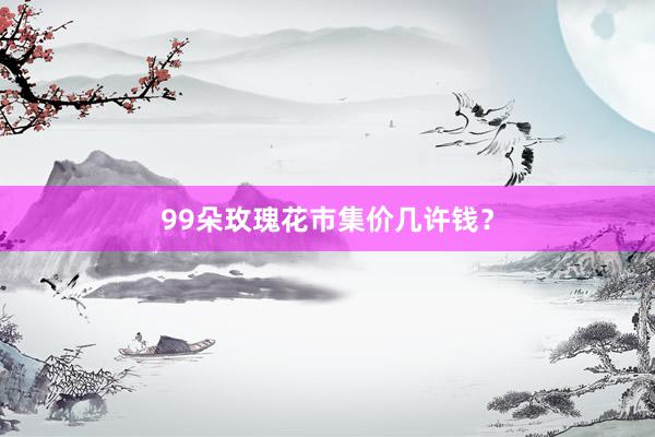 99朵玫瑰花市集价几许钱？