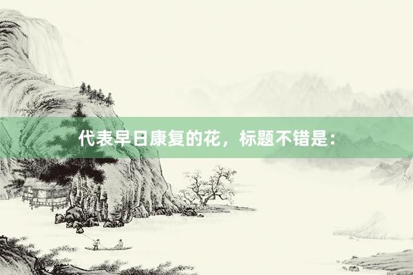 代表早日康复的花，标题不错是：