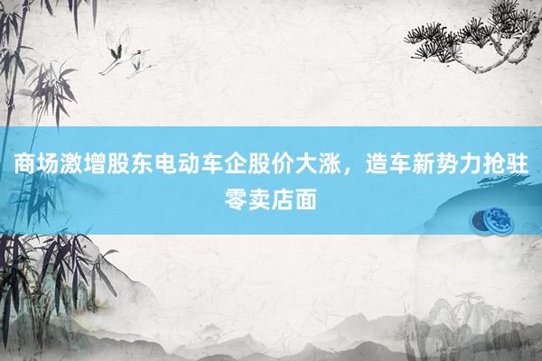 商场激增股东电动车企股价大涨，造车新势力抢驻零卖店面